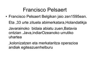 Francisco Pelsaert
●   Francisco Pelsaert Belgikan jaio zen1595ean.
    Eta ,33 urte zituela abimerkatara,Holandatikja
    Javarainoko bidaia abiatu zuen,Batavia
    ontzian .Java,indiarOzeanoko urrutiko
    uhartea
    ,kolonizatzen eta merkataritza operazioa
    andiak egiteazuenhelburu
 