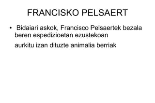FRANCISKO PELSAERT
●   Bidaiari askok, Francisco Pelsaertek bezala
    beren espedizioetan ezustekoan
    aurkitu izan dituzte animalia berriak
 