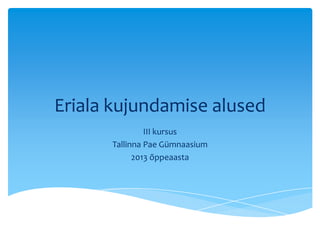 Eriala kujundamise alused
III kursus
Tallinna Pae Gümnaasium
2013 õppeaasta
 