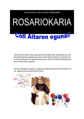 1
Rosario ikastetxearen DBH-ko aldizkaria / 2013ko ekaina
ROSARIOKARIA
Urtero bezela Coll aitaren eguna ospatu genuen Gurutzetako elizan. Gaztetxoenak izan ezik,
gainontzeko ikasle eta irakasleak hartu genuen bertan egindako elizkizunean. Gainera hone-
kin lotuta, bokata eguna ere elkarrekin gozatu genuen. Aurten, Zorrotzako polikiroldegira joan
ginen euriaren arriskua zegoelako.
Oso egun dibertigarria izan genuen, eta gainera kurtsoaren amaieraren berri ere ematen due-
nez , gogotsu hartu genuen!Zorionak Coll Aita!!!
 