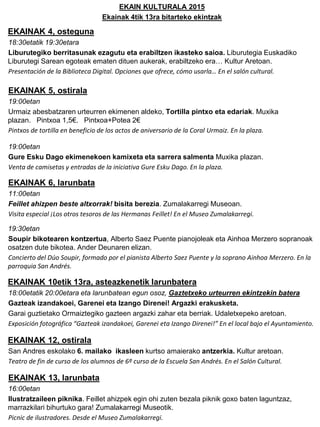 EKAIN KULTURALA 2015
Ekainak 4tik 13ra bitarteko ekintzak
EKAINAK 4, osteguna
18:30etatik 19:30etara
Liburutegiko berritasunak ezagutu eta erabiltzen ikasteko saioa. Liburutegia Euskadiko
Liburutegi Sarean egoteak ematen dituen aukerak, erabiltzeko era… Kultur Aretoan.
Presentación de la Biblioteca Digital. Opciones que ofrece, cómo usarla… En el salón cultural.
EKAINAK 5, ostirala
19:00etan
Urmaiz abesbatzaren urteurren ekimenen aldeko, Tortilla pintxo eta edariak. Muxika
plazan. Pintxoa 1,5€. Pintxoa+Potea 2€
Pintxos de tortilla en beneficio de los actos de aniversario de la Coral Urmaiz. En la plaza.
19:00etan
Gure Esku Dago ekimenekoen kamixeta eta sarrera salmenta Muxika plazan.
Venta de camisetas y entradas de la iniciativa Gure Esku Dago. En la plaza.
EKAINAK 6, larunbata
11:00etan
Feillet ahizpen beste altxorrak! bisita berezia. Zumalakarregi Museoan.
Visita especial ¡Los otros tesoros de las Hermanas Feillet! En el Museo Zumalakarregi.
19:30etan
Soupir bikotearen kontzertua, Alberto Saez Puente pianojoleak eta Ainhoa Merzero sopranoak
osatzen dute bikotea. Ander Deunaren elizan.
Concierto del Dúo Soupir, formado por el pianista Alberto Saez Puente y la soprano Ainhoa Merzero. En la
parroquia San Andrés.
EKAINAK 10etik 13ra, asteazkenetik larunbatera
18:00etatik 20:00etara eta larunbatean egun osoz, Gaztetxeko urteurren ekintzekin batera
Gazteak izandakoei, Garenei eta Izango Direnei! Argazki erakusketa.
Garai guztietako Ormaiztegiko gazteen argazki zahar eta berriak. Udaletxepeko aretoan.
Exposición fotográfica “Gazteak izandakoei, Garenei eta Izango Direnei!” En el local bajo el Ayuntamiento.
EKAINAK 12, ostirala
San Andres eskolako 6. mailako ikasleen kurtso amaierako antzerkia. Kultur aretoan.
Teatro de fin de curso de los alumnos de 6º curso de la Escuela San Andrés. En el Salón Cultural.
EKAINAK 13, larunbata
16:00etan
Ilustratzaileen piknika. Feillet ahizpek egin ohi zuten bezala piknik goxo baten laguntzaz,
marrazkilari bihurtuko gara! Zumalakarregi Museotik.
Picnic de ilustradores. Desde el Museo Zumalakarregi.
 