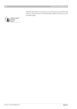 Common questions22
Should I Grow Wildflowers?
domestic demand for your product, to avoid low prices caused through
a glut or a lack of interest in the Australian market at the time you can
normally supply.
Domestic markets
Marketing
page 24
 