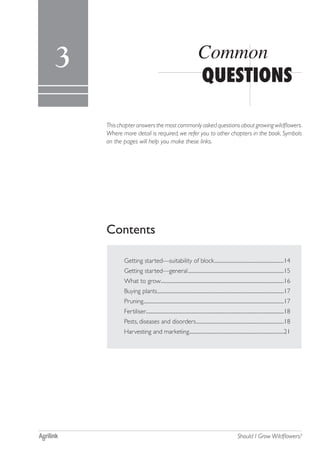 Common questions 13
Should I Grow Wildflowers?
Contents
Thischapteranswersthemostcommonly asked questionsaboutgrowingwildflowers.
Where more detail is required, we refer you to other chapters in the book. Symbols
on the pages will help you make these links.
QUESTIONS
Common3
Getting started—suitability of block..............................................................14
Getting started—general.....................................................................................15
What to grow.............................................................................................................16
Buying plants................................................................................................................17
Pruning............................................................................................................................17
Fertiliser.........................................................................................................................18
Pests, diseases and disorders..............................................................................18
Harvesting and marketing....................................................................................21
 