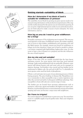 Common questions14
Should I Grow Wildflowers?
Getting started—suitability of block
How do I determine if my block of land is
suitable for wildflowers or proteas?
The suitability of your block for growing any given species needs to be
assessed using information on the production requirements of the crop
and the market demand for the species you are interested in growing. If
you can grow a high demand species easily in your particular location,
you are better placed to make a success of your enterprise. For more
information, read on.
How big an area do I need to grow wildflowers
for a living?
Normally a minimum of 5 ha of planting area is required. The area you
need depends on the types of wildflowers grown, the market supplied,
ease of access to that market, establishment and operating costs and
the likely returns. For example, returns per bunch for waxflowers or
foliage can be low, therefore a larger area of land is needed to achieve
a set return compared with high-yielding, higher-value crops. It is the
norm to have a mix of flowers on a property and this also influences
the area of land required.
Are my site and soil suitable?
Slopes of less than 15% are suitable provided that the farm layout
minimises erosion. For most species soils must have good internal
drainage. Light sandy well-drained soils are preferable. However, some
species will tolerate heavier soils and some soils can be managed to
improve drainage. Soil fertility is less crucial and low fertility can be
ameliorated in lighter soils. An acid soil of pH 5 to 7 is desirable for
most species; some need low levels of phosphorus.
Obtain a soil and water test as part of your planning process or before
buying property. The prior build-up of diseases like Phytophthora root
rot or nematodes in other susceptible crops or native vegetation may
affect the survival and yield of subsequent wildflower plantings. Sites
susceptible to frosts will only suit a narrow range of crops.
The further you are located from necessary infrastructure such as
transport, cold rooms, agents and markets, the higher your input costs.
However,avoidresidentialareasasenvironmentalconcernsaboutfarm
spraying and noise can become a major issue with neighbours.
Do I have to irrigate?
You cannot depend on rainfall alone to grow your crop. You must have
access to a reliable supply of good quality water. Have your irrigation
water tested.
HINT
See also Culti-
vated wildflowers in
Queensland page 33
and The farm
page 71.
Economics of
production
page 57
Water supply
The farm
page 74
 