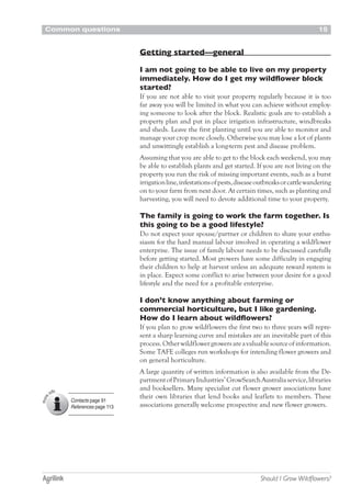 Common questions 15
Should I Grow Wildflowers?
Getting started—general
I am not going to be able to live on my property
immediately. How do I get my wildflower block
started?
If you are not able to visit your property regularly because it is too
far away you will be limited in what you can achieve without employ-
ing someone to look after the block. Realistic goals are to establish a
property plan and put in place irrigation infrastructure, windbreaks
and sheds. Leave the first planting until you are able to monitor and
manage your crop more closely. Otherwise you may lose a lot of plants
and unwittingly establish a long-term pest and disease problem.
Assuming that you are able to get to the block each weekend, you may
be able to establish plants and get started. If you are not living on the
property you run the risk of missing important events, such as a burst
irrigationline,infestationsofpests,diseaseoutbreaksorcattlewandering
on to your farm from next door. At certain times, such as planting and
harvesting, you will need to devote additional time to your property.
The family is going to work the farm together. Is
this going to be a good lifestyle?
Do not expect your spouse/partner or children to share your enthu-
siasm for the hard manual labour involved in operating a wildflower
enterprise. The issue of family labour needs to be discussed carefully
before getting started. Most growers have some difficulty in engaging
their children to help at harvest unless an adequate reward system is
in place. Expect some conflict to arise between your desire for a good
lifestyle and the need for a profitable enterprise.
I don’t know anything about farming or
commercial horticulture, but I like gardening.
How do I learn about wildflowers?
If you plan to grow wildflowers the first two to three years will repre-
sent a sharp learning curve and mistakes are an inevitable part of this
process.Otherwildflowergrowersareavaluablesourceofinformation.
Some TAFE colleges run workshops for intending flower growers and
on general horticulture.
A large quantity of written information is also available from the De-
partmentofPrimaryIndustries’GrowSearchAustraliaservice,libraries
and booksellers. Many specialist cut flower grower associations have
their own libraries that lend books and leaflets to members. These
associations generally welcome prospective and new flower growers.
Contacts page 91
References page 113
 