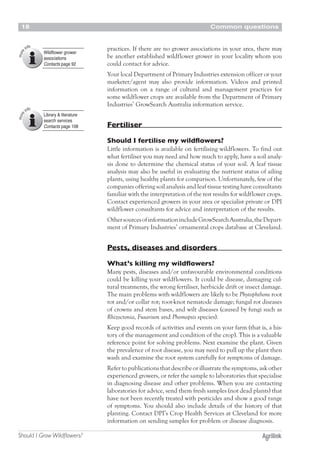 Common questions18
Should I Grow Wildflowers?
practices. If there are no grower associations in your area, there may
be another established wildflower grower in your locality whom you
could contact for advice.
Your local Department of Primary Industries extension officer or your
marketer/agent may also provide information. Videos and printed
information on a range of cultural and management practices for
some wildflower crops are available from the Department of Primary
Industries’ GrowSearch Australia information service.
Fertiliser
Should I fertilise my wildflowers?
Little information is available on fertilising wildflowers. To find out
what fertiliser you may need and how much to apply, have a soil analy-
sis done to determine the chemical status of your soil. A leaf tissue
analysis may also be useful in evaluating the nutrient status of ailing
plants, using healthy plants for comparison. Unfortunately, few of the
companies offering soil analysis and leaf tissue testing have consultants
familiar with the interpretation of the test results for wildflower crops.
Contact experienced growers in your area or specialist private or DPI
wildflower consultants for advice and interpretation of the results.
OthersourcesofinformationincludeGrowSearchAustralia,theDepart-
ment of Primary Industries’ ornamental crops database at Cleveland.
Pests, diseases and disorders
What’s killing my wildflowers?
Many pests, diseases and/or unfavourable environmental conditions
could be killing your wildflowers. It could be disease, damaging cul-
tural treatments, the wrong fertiliser, herbicide drift or insect damage.
The main problems with wildflowers are likely to be Phytophthora root
rot and/or collar rot; root-knot nematode damage; fungal rot diseases
of crowns and stem bases, and wilt diseases (caused by fungi such as
Rhizoctonia, Fusarium and Phomopsis species).
Keep good records of activities and events on your farm (that is, a his-
tory of the management and condition of the crop). This is a valuable
reference point for solving problems. Next examine the plant. Given
the prevalence of root disease, you may need to pull up the plant then
wash and examine the root system carefully for symptoms of damage.
Refer to publications that describe or illustrate the symptoms, ask other
experienced growers, or refer the sample to laboratories that specialise
in diagnosing disease and other problems. When you are contacting
laboratories for advice, send them fresh samples (not dead plants) that
have not been recently treated with pesticides and show a good range
of symptoms. You should also include details of the history of that
planting. Contact DPI’s Crop Health Services at Cleveland for more
information on sending samples for problem or disease diagnosis.
Wildflower grower
associations
Contacts page 92
Library & literature
search services
Contacts page 108
 