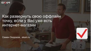 Как развернуть свою оффлайн
точку, если у Вас уже есть
интернет-магазин
Семен Окороков , ekam.ru
 