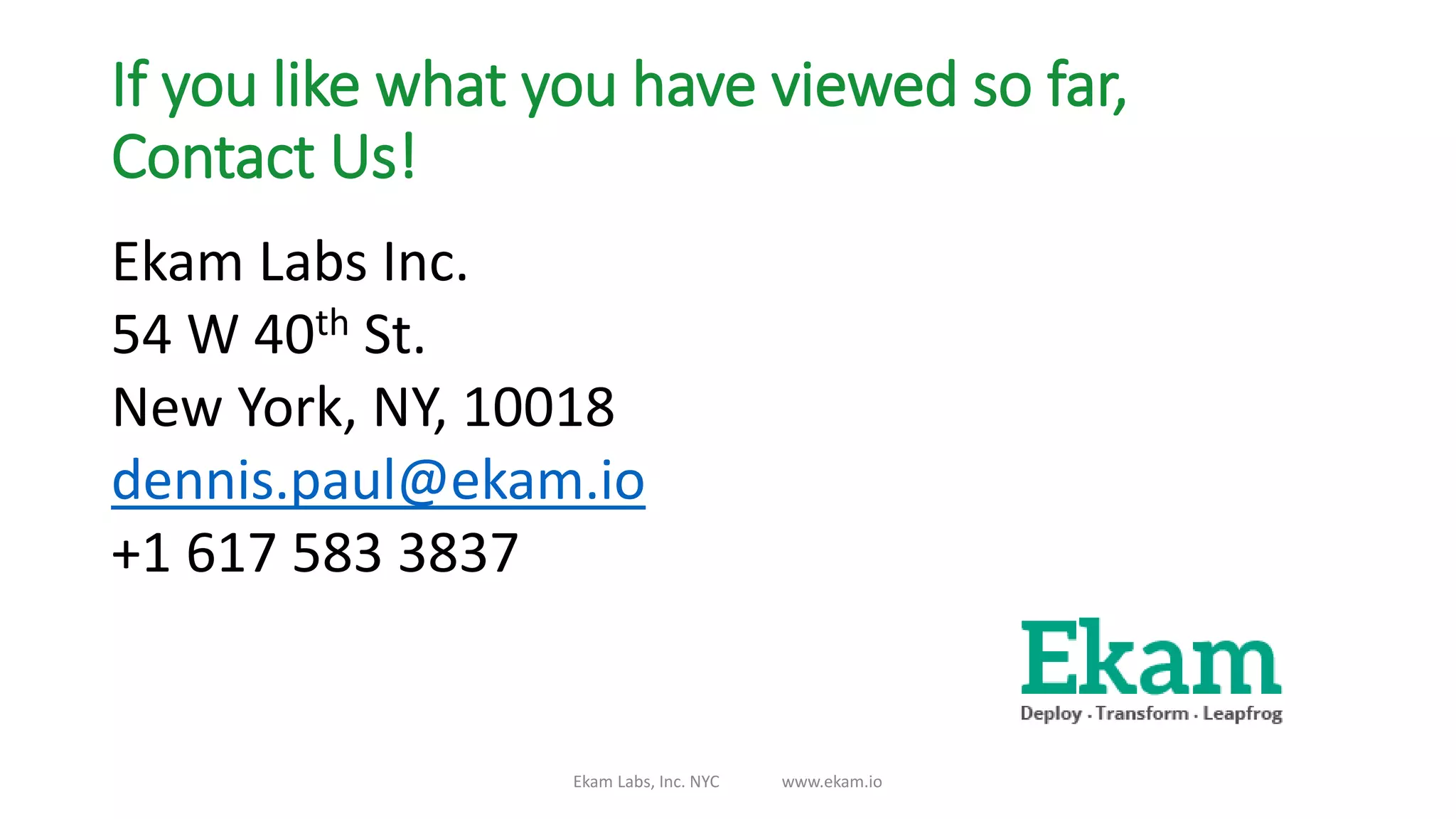 If you like what you have viewed so far,
Contact Us!
Ekam Labs Inc.
54 W 40th St.
New York, NY, 10018
dennis.paul@ekam.io
+1 617 583 3837
Ekam Labs, Inc. NYC www.ekam.io
 