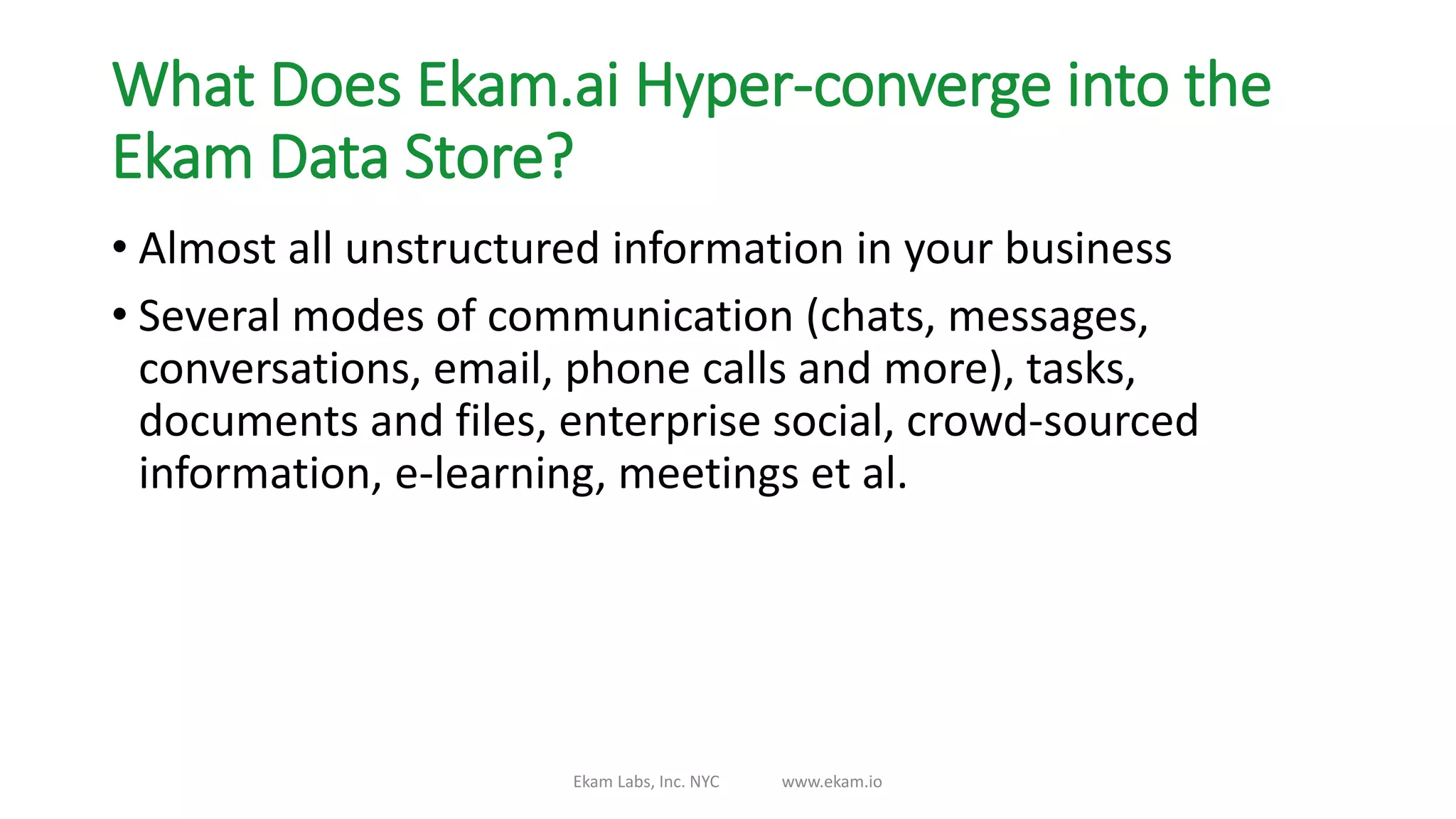 What Does Ekam.ai Hyper-converge into the
Ekam Data Store?
• Almost all unstructured information in your business
• Several modes of communication (chats, messages,
conversations, email, phone calls and more), tasks,
documents and files, enterprise social, crowd-sourced
information, e-learning, meetings et al.
Ekam Labs, Inc. NYC www.ekam.io
 