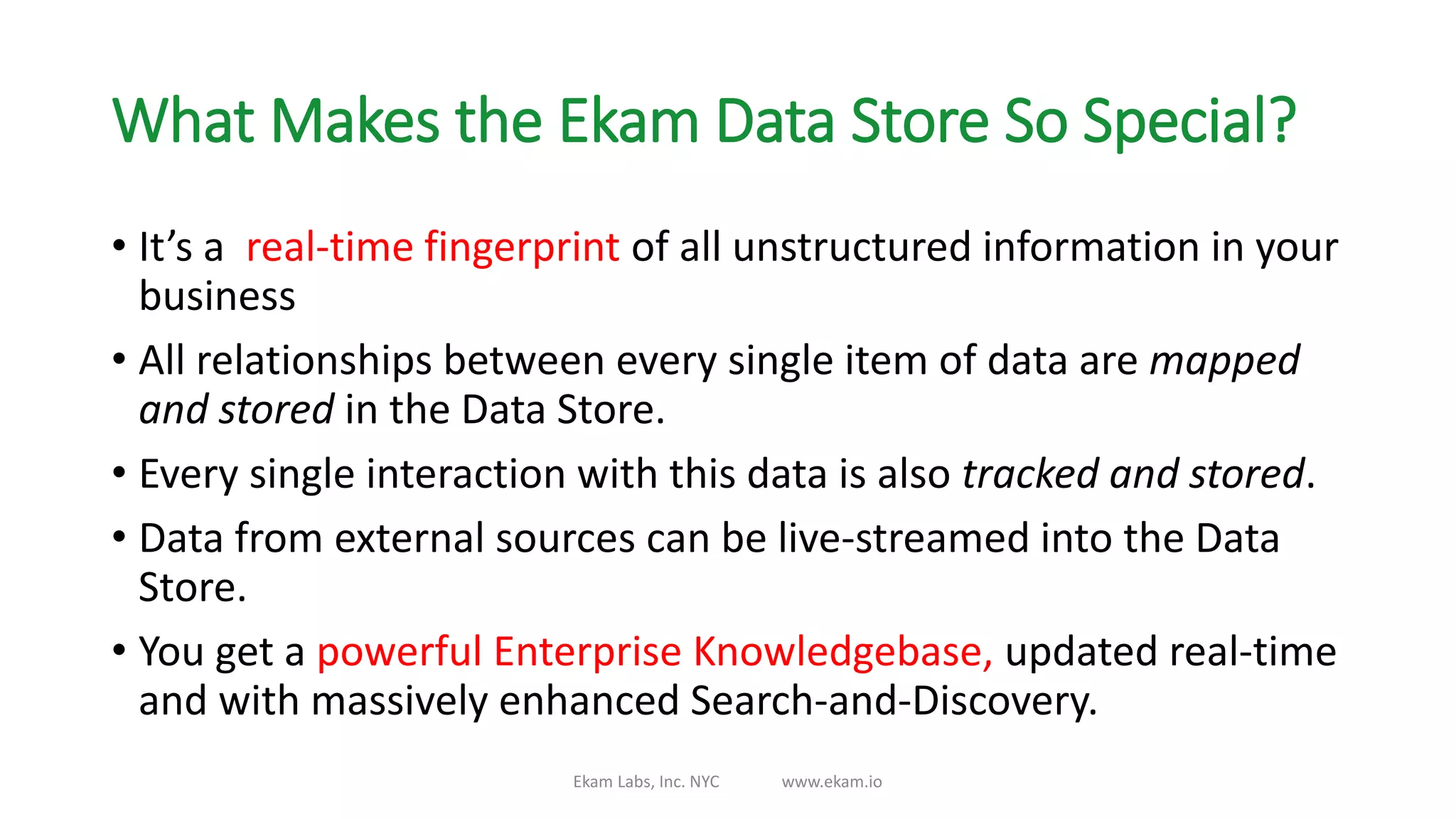 What Makes the Ekam Data Store So Special?
• It’s a real-time fingerprint of all unstructured information in your
business
• All relationships between every single item of data are mapped
and stored in the Data Store.
• Every single interaction with this data is also tracked and stored.
• Data from external sources can be live-streamed into the Data
Store.
• You get a powerful Enterprise Knowledgebase, updated real-time
and with massively enhanced Search-and-Discovery.
Ekam Labs, Inc. NYC www.ekam.io
 