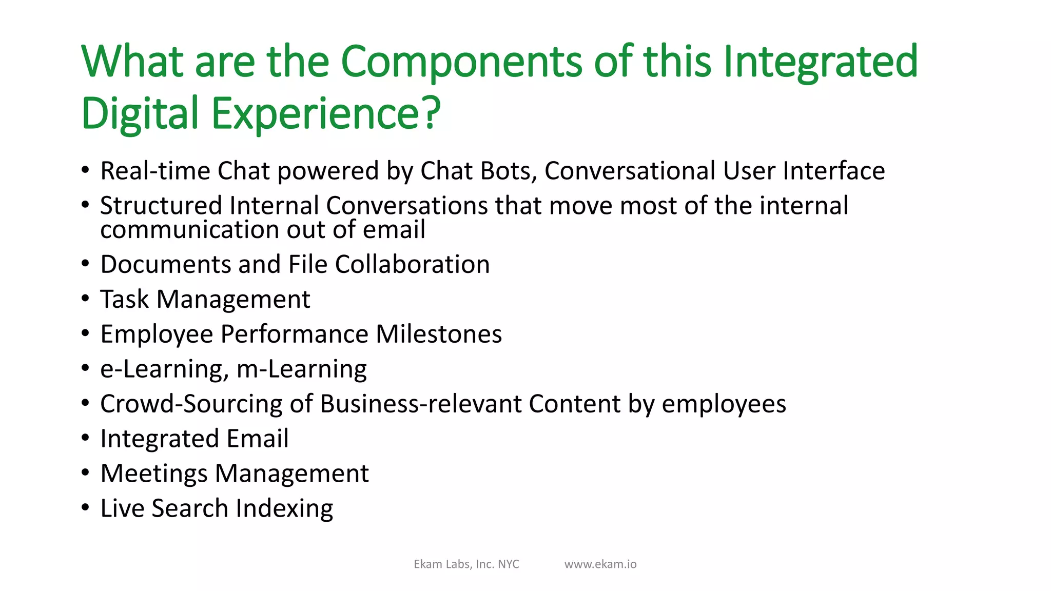What are the Components of this Integrated
Digital Experience?
• Real-time Chat powered by Chat Bots, Conversational User Interface
• Structured Internal Conversations that move most of the internal
communication out of email
• Documents and File Collaboration
• Task Management
• Employee Performance Milestones
• e-Learning, m-Learning
• Crowd-Sourcing of Business-relevant Content by employees
• Integrated Email
• Meetings Management
• Live Search Indexing
Ekam Labs, Inc. NYC www.ekam.io
 