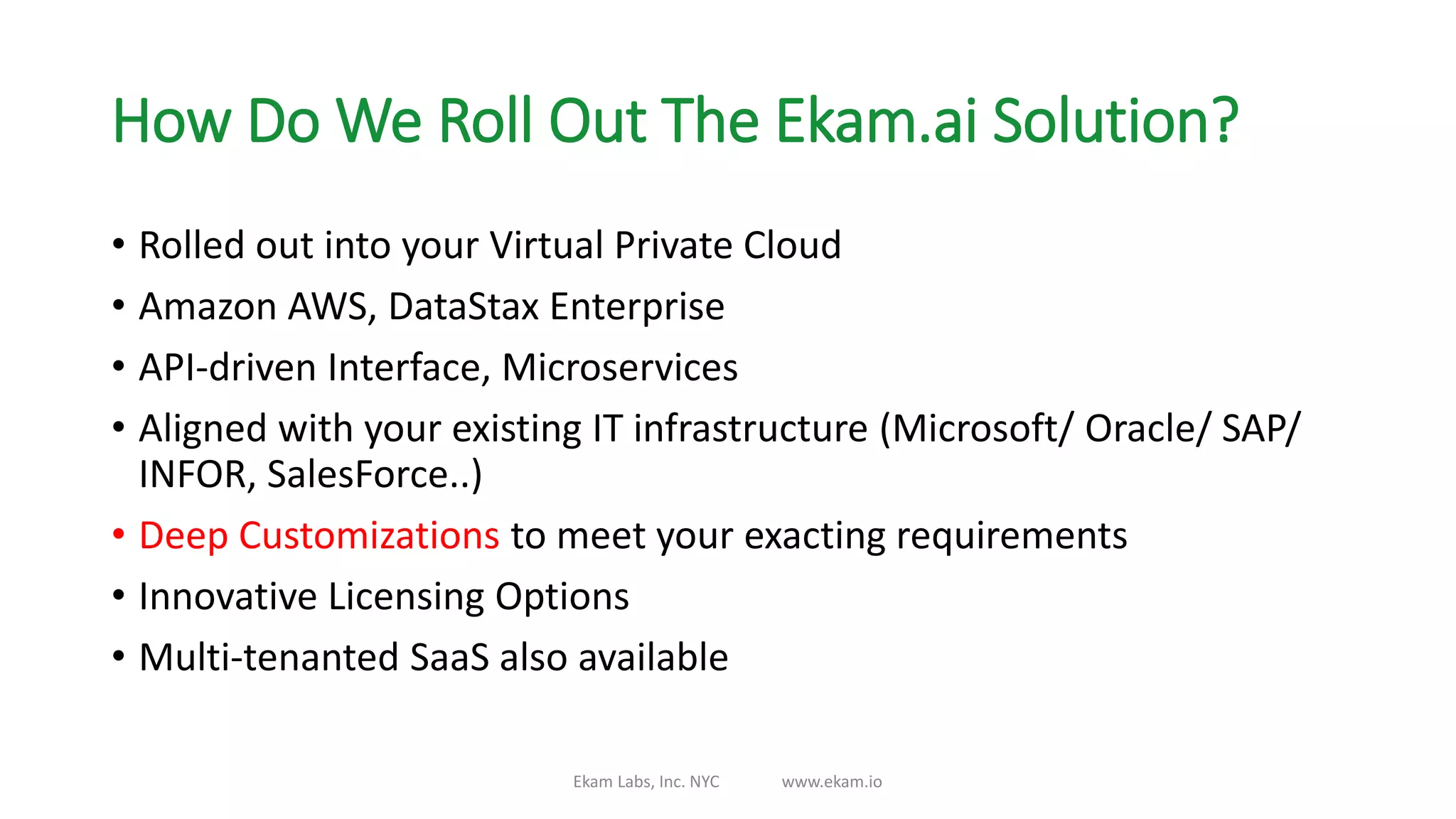 How Do We Roll Out The Ekam.ai Solution?
• Rolled out into your Virtual Private Cloud
• Amazon AWS, DataStax Enterprise
• API-driven Interface, Microservices
• Aligned with your existing IT infrastructure (Microsoft/ Oracle/ SAP/
INFOR, SalesForce..)
• Deep Customizations to meet your exacting requirements
• Innovative Licensing Options
• Multi-tenanted SaaS also available
Ekam Labs, Inc. NYC www.ekam.io
 