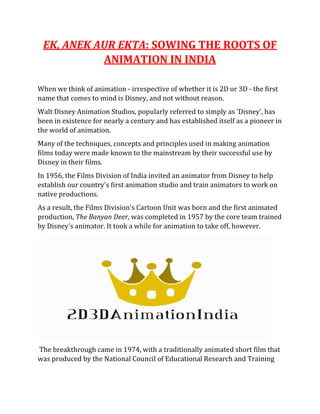 EK, ANEK AUR EKTA: SOWING THE ROOTS OF
ANIMATION IN INDIA
When we think of animation - irrespective of whether it is 2D or 3D - the first
name that comes to mind is Disney, and not without reason.
Walt Disney Animation Studios, popularly referred to simply as 'Disney', has
been in existence for nearly a century and has established itself as a pioneer in
the world of animation.
Many of the techniques, concepts and principles used in making animation
films today were made known to the mainstream by their successful use by
Disney in their films.
In 1956, the Films Division of India invited an animator from Disney to help
establish our country's first animation studio and train animators to work on
native productions.
As a result, the Films Division's Cartoon Unit was born and the first animated
production, The Banyan Deer, was completed in 1957 by the core team trained
by Disney's animator. It took a while for animation to take off, however.
The breakthrough came in 1974, with a traditionally animated short film that
was produced by the National Council of Educational Research and Training
 