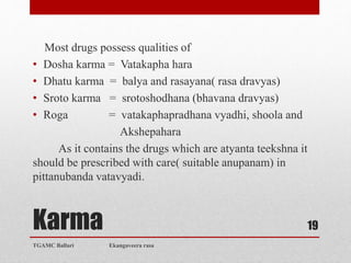 Karma
Most drugs possess qualities of
• Dosha karma = Vatakapha hara
• Dhatu karma = balya and rasayana( rasa dravyas)
• Sroto karma = srotoshodhana (bhavana dravyas)
• Roga = vatakaphapradhana vyadhi, shoola and
Akshepahara
As it contains the drugs which are atyanta teekshna it
should be prescribed with care( suitable anupanam) in
pittanubanda vatavyadi.
TGAMC Ballari Ekangaveera rasa
19
 