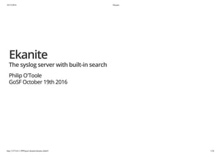 10/15/2016 Ekanite
http://127.0.0.1:3999/gosf-ekanite/ekanite.slide#1 1/24
Ekanite
The syslog server with built-in search
Philip O'Toole
GoSF October 19th 2016
 