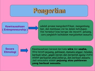 adalah proses mengidentifikasi, mengembang
kan, dan membawa visi ke dalam kehidupan.
Visi tersebut bisa berupa ide inovatif, peluang,
cara yanglebih baikdalam menjalankan sesuatu.
Kewirausahaan
( Entrepreneurship )
Secara
Etimologi
Kewirausahaan berasal dari kata wira dan usaha.
Wira berarti pejuang, pahlawan, manusia unggul, teladan,
berbudi luhur, gagah berani dan berwatak agung.Usaha
adalah perbuatan amal,bekerja, dan berbuat sesuatu.
Jadi wirausaha adalah pejuang atau pahlawan
yang berbuat sesuatu.
 