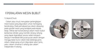 F.PERALATAN MESIN BUBUT
1.Cekam/Chuck
Cekam atau chuck merupakan perlengkapan
mesin bubut yang digunakan untuk memegang
benda kerja. Pada pemakaiannya cekam dipasang
pada spindel mesin yang terdapat pada kepala
tetap. Dilihat dari konstruksinya cekam mesin bubut
berbentuk silinder yang memiliki rahang-rahang
yang dapat digerakkan secara radial menjauhi
ataupun mendekati titik pusat pusat cekam dengan
menggunakan kunci cekam.Ada beberapa jenis
cekam, tetapi yang umum digunakan ada 2 jenis,
yaitu: cekam universal 3 rahang dan cekam
independen 4 rahang.
 