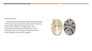 2.Plat pembawa
Pelat pembawa adalah peralatan yang ada dalam
mesin bubut yang digunakan pada saat melakukan
pembubutan dengan menggunakan dua
senter,yakni pada proses pembubutan konis
misalnya.Pelat ini bentuknya menyerupai pelat
cekam tetapi tidak memiliki penjepit.
 