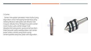 3.Center
Senter merupakan peralatan mesin bubut yang
digunakan untuk menopang benda kerja yang
sedang dibubut, baik pada saat dibubut rata
maupun dibubut tirus.Terdapat dua jenis senter
mesin bubut, yaitu senter tetap/ mati
(deadcentre) yang posisi ujung senternya diam
tidak berputar pada saatdigunakan dan senter
putar (rotary centre) yang posisi ujung
senternyaselalu berputar pada saat digunakan.
 