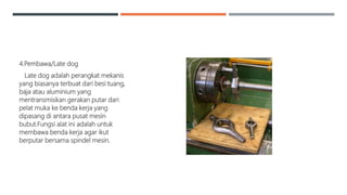 4.Pembawa/Late dog
Late dog adalah perangkat mekanis
yang biasanya terbuat dari besi tuang,
baja atau aluminium yang
mentransmisikan gerakan putar dari
pelat muka ke benda kerja yang
dipasang di antara pusat mesin
bubut.Fungsi alat ini adalah untuk
membawa benda kerja agar ikut
berputar bersama spindel mesin.
 