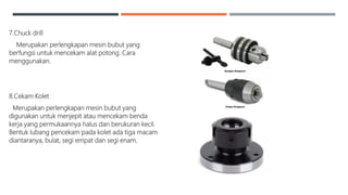 7.Chuck drill
Merupakan perlengkapan mesin bubut yang
berfungsi untuk mencekam alat potong. Cara
menggunakan.
8.Cekam Kolet
Merupakan perlengkapan mesin bubut yang
digunakan untuk menjepit atau mencekam benda
kerja yang permukaannya halus dan berukuran kecil.
Bentuk lubang pencekam pada kolet ada tiga macam
diantaranya, bulat, segi empat dan segi enam.
 
