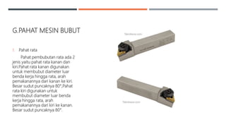 G.PAHAT MESIN BUBUT
1. Pahat rata
Pahat pembubutan rata ada 2
jenis yaitu pahat rata kanan dan
kiri.Pahat rata kanan digunakan
untuk membubut diameter luar
benda kerja hingga rata, arah
pemakanannya dari kanan ke kiri.
Besar sudut puncaknya 80°,Pahat
rata kiri digunakan untuk
membubut diameter luar benda
kerja hingga rata, arah
pemakanannya dari kiri ke kanan.
Besar sudut puncaknya 80°.
 