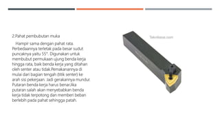 2.Pahat pembubutan muka
Hampir sama dengan pahat rata.
Perbedaannya terletak pada besar sudut
puncaknya yaitu 55°. Digunakan untuk
membubut permukaan ujung benda kerja
hingga rata, baik benda kerja yang ditahan
oleh senter atau tidak.Pemakanannya di
mulai dari bagian tengah (titik senter) ke
arah sisi pekerjaan. Jadi gerakannya mundur.
Putaran benda kerja harus benar.Jika
putaran salah akan menyebabkan benda
kerja tidak terpotong dan memberi beban
berlebih pada pahat sehingga patah.
 