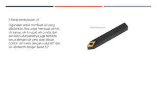 5.Pahat pembubutan ulir
Digunakan untuk membuat ulir yang
dibutuhkan. Bisa untuk membuat ulir kiri,
ulir kanan, ulir tunggal, ulir ganda, dan
lain-lain.Sudut pahatnya juga berbeda
sesuai dengan ulir yang akan dibuat.
Contoh ulir metris dengan sudut 60° dan
ulir whitworth dengan sudut 55°
 
