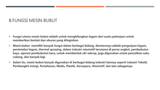 B.FUNGSI MESIN BUBUT
 Fungsi utama mesin bubut adalah untuk menghilangkan logam dari suatu pekerjaan untuk
memberikan bentuk dan ukuran yang diinginkan.
 Mesin bubut memiliki banyak fungsi dalam berbagai bidang, diantaranya adalah pengerjaan logam,
pemintalan logam, thermal spraying, dalam industri otomotif terutama di poros engkol, pembubutan
kayu, operasi pembubutan kaca, untuk membentuk ulir sekrup, juga digunakan untuk pemulihan suku
cadang, dan banyak lagi.
 Selain itu, mesin bubut banyak digunakan di berbagai bidang industri lainnya seperti industri Tekstil,
Pembangkit energi, Pertahanan, Medis, Plastik, Aerospace, Otomotif, dan lain sebagainya.
 