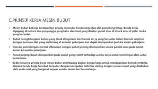 C.PRINSIP KERJA MESIN BUBUT
 Mesin bubut bekerja berdasarkan prinsip memutar benda kerja dan alat pemotong tetap. Benda kerja
dipegang di antara dua penyangga yang kaku dan kuat yang disebut pusat atau di chuck atau di pelat muka
yang berputar.
 Bubut menghilangkan bahan yang tidak diinginkan dari benda kerja yang berputar dalam bentuk serpihan
dengan bantuan alat yang melintang di seluruh pekerjaan dan dapat diumpankan jauh ke dalam pekerjaan.
 Operasi pemotongan normal dilakukan dengan pahat potong diumpankan secara paralel atau pada sudut
kanan ke sumbu pekerjaan.
 Pahat potong dapat diumpankan pada sudut yang relatif terhadap sumbu kerja untuk kemiringan dan sudut
pemesinan.
 Sederhananya prinsip kerja mesin bubut membuang bagian benda kerja untuk mendapatkan bentuk tertentu
dimana benda kerja tersebut berputar dengan kecepatan tertentu seiring dengan proses input yang dilakukan
oleh suatu alat yang bergerak sejajar sumbu rotasi dari benda kerja.
 