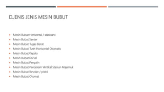 D.JENIS JENIS MESIN BUBUT
 Mesin Bubut Horisontal / standard
 Mesin Bubut Senter
 Mesin Bubut Tugas Berat
 Mesin Bubut Turet Horisontal Otomatis
 Mesin Bubut Kepala
 Mesin Bubut Korsel
 Mesin Bubut Penyalin
 Mesin Bubut Pencekam Vertikal Stasiun Majemuk
 Mesin Bubut Revoler / pistol
 Mesin Bubut Otomat
 