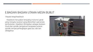 E.BAGIAN BAGIAN UTAMA MESIN BUBUT
1.Kepala tetap/headstock
Headstock merupakan tempatnya transmisi gerak
yang mengatur putaran yang dibutuhkan saat proses
pembubutan. Headstocl difungsikan sebagai dudukan
chuck dan spindle, pengaturan kecepatan putaran
spindle, tempat perlengkapan gear box, dan lain
sebagainya.
 