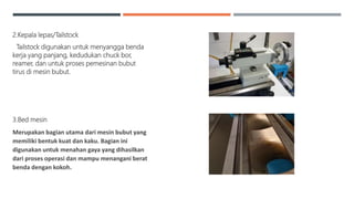 2.Kepala lepas/Tailstock
Tailstock digunakan untuk menyangga benda
kerja yang panjang, kedudukan chuck bor,
reamer, dan untuk proses pemesinan bubut
tirus di mesin bubut.
3.Bed mesin
Merupakan bagian utama dari mesin bubut yang
memiliki bentuk kuat dan kaku. Bagian ini
digunakan untuk menahan gaya yang dihasilkan
dari proses operasi dan mampu menangani berat
benda dengan kokoh.
 
