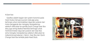 4.Gear box
GearBox adalah bagian dari system transmisi pada
mesin bubut, berupa susunan roda gigi yang
berfungsi untuk memindahkan daya dan putaran dari
motor penggerak dan mengatur kecepatannya
sebelum diteruskan ke spindle.Quick Change Gear Box
atau juga sering disebut feed Box berfungsi untuk
mentransmisikan daya dan putaran dari Gear Box
serta mengatur kecepatannya sebelum diteruskan ke
mekanisme pemakanan / Apron. Gear Box dan Quick
Change Gear Box terletak pada Head Stock.
 
