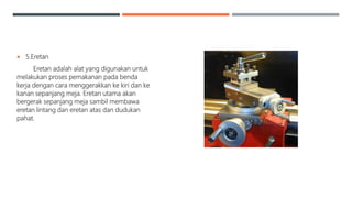  5.Eretan
Eretan adalah alat yang digunakan untuk
melakukan proses pemakanan pada benda
kerja dengan cara menggerakkan ke kiri dan ke
kanan sepanjang meja. Eretan utama akan
bergerak sepanjang meja sambil membawa
eretan lintang dan eretan atas dan dudukan
pahat.
 