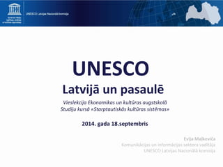 UNESCO 
Latvijā un pasaulē 
Vieslekcija Ekonomikas un kultūras augstskolā 
Studiju kursā «Starptautiskās kultūras sistēmas» 
2014. gada 18.septembris 
Evija Maļkeviča 
Komunikācijas un informācijas sektora vadītāja 
UNESCO Latvijas Nacionālā komisija 
 