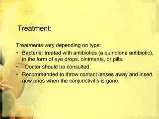 Treatment:
Treatments vary depending on type:
• Bacteria: treated with antibiotics (a quinolone antibiotic),
in the form of eye drops, ointments, or pills.
• Doctor should be consulted.
• Recommended to throw contact lenses away and insert
new ones when the conjunctivitis is gone.
 