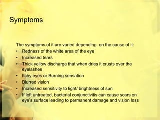 Symptoms
The symptoms of it are varied depending on the cause of it:
• Redness of the white area of the eye
• Increased tears
• Thick yellow discharge that when dries it crusts over the
eyelashes
• Itchy eyes or Burning sensation
• Blurred vision
• Increased sensitivity to light/ brightness of sun
• If left untreated, bacterial conjunctivitis can cause scars on
eye’s surface leading to permanent damage and vision loss
 
