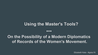 On the Possibility of a Modern Diplomatics
of Records of the Women's Movement.
Using the Master's Tools?
Elizabeth Kata - #gsisc16
 