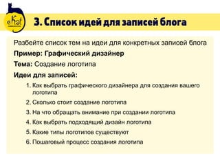 3.Списокидейдлязаписейблога
Разбейте список тем на идеи для конкретных записей блога
Пример: Графический дизайнер
Тема: Создание логотипа
Идеи для записей:
1. Как выбрать графического дизайнера для создания вашего
логотипа
2. Сколько стоит создание логотипа
3. На что обращать внимание при создании логотипа
4. Как выбрать подходящий дизайн логотипа
5. Какие типы логотипов существуют
6. Пошаговый процесс создания логотипа
 