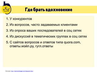 Гдебратьвдохновение
1. У конкурентов
2. Из вопросов, часто задаваемых клиентами
3. Из опроса ваших последователей в соц сетях
4. Из дискуссий в тематических группах в соц сетях
5. С сайтов вопросов и ответов типа quora.com,
ответы.мэйл.ру, гугл.ответы
Источник: http://dominantblogger.com/blog-post-idias/
 