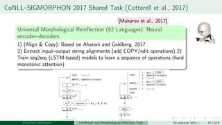 CoNLL–SIGMORPHON 2017 Shared Task (Cotterell et al., 2017)
Universal Morphological Reinflection (52 Languages): Neural
encoder–decoders
1) (Align & Copy): Based on Aharoni and Goldberg, 2017
2) Extract input–output string alignments (add COPY/edit operations) 2)
Train seq2seq (LSTM-based) models to learn a sequence of operations (hard
monotonic attention)
Ekaterina Vylomova UniMorph and Morphological Inflection Task 20 августа 2021 г. 47 / 115
[Makarov et al., 2017]
 