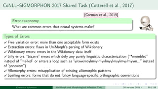 CoNLL–SIGMORPHON 2017 Shared Task (Cotterell et al., 2017)
Error taxonomy
What are common errors that neural systems make?
Types of Errors
Free variation error: more than one acceptable form exists
Extraction errors: flaws in UniMorph’s parsing of Wiktionary
Wiktionary errors: errors in the Wiktionary data itself
Silly errors: “bizarre” errors which defy any purely linguistic characterization (“*membled”
instead of “mailed” or enters a loop such as “ynawemaylmyylmyylmyylmyylmyylmyym...” instead
of “ysnewem”)
Allomorphy errors: misapplication of existing allomorphic patterns
Spelling errors: forms that do not follow language-specific orthographic conventions
Ekaterina Vylomova UniMorph and Morphological Inflection Task 20 августа 2021 г. 50 / 115
[Gorman et al., 2019]
 