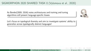 SIGMORPHON 2020 SHARED TASK 0 (Vylomova et al., 2020)
As Bender(2009, 2016) notes architectures and training and tuning
algorithms still present language-specific biases
Let’s focus on typological diversity and aim to investigate systems’ ability to
generalize across typologically distinct languages!
Ekaterina Vylomova UniMorph and Morphological Inflection Task 20 августа 2021 г. 67 / 115
 