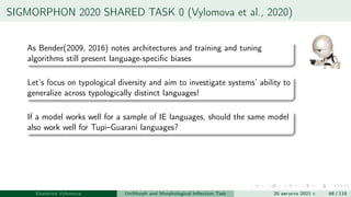 SIGMORPHON 2020 SHARED TASK 0 (Vylomova et al., 2020)
As Bender(2009, 2016) notes architectures and training and tuning
algorithms still present language-specific biases
Let’s focus on typological diversity and aim to investigate systems’ ability to
generalize across typologically distinct languages!
If a model works well for a sample of IE languages, should the same model
also work well for Tupi–Guarani languages?
Ekaterina Vylomova UniMorph and Morphological Inflection Task 20 августа 2021 г. 68 / 115
 
