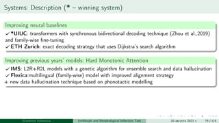 Systems: Description (* – winning system)
Improving neural baselines
*UIUC: transformers with synchronous bidirectional decoding technique (Zhou et al.,2019)
and family-wise fine-tuning
ETH Zurich: exact decoding strategy that uses Dijkstra’s search algorithm
Improving previous years’ models: Hard Monotonic Attention
IMS: L2R+R2L models with a genetic algorithm for ensemble search and data hallucination
Flexica:multilingual (family-wise) model with improved alignment strategy
+ new data hallucination technique based on phonotactic modelling
Ekaterina Vylomova UniMorph and Morphological Inflection Task 20 августа 2021 г. 75 / 115
 