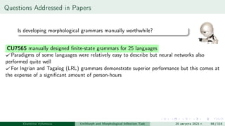 Questions Addressed in Papers
Is developing morphological grammars manually worthwhile?
CU7565 manually designed finite-state grammars for 25 languages
Paradigms of some languages were relatively easy to describe but neural networks also
performed quite well
For Ingrian and Tagalog (LRL) grammars demonstrate superior performance but this comes at
the expense of a significant amount of person-hours
Ekaterina Vylomova UniMorph and Morphological Inflection Task 20 августа 2021 г. 88 / 115
 