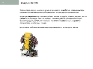 10   Продукция бренда


     С момента основания компания активно занимается разработкой и производством
     альпинистского и скалолазного оборудования и туристического снаряжения.

     Под маркой Epsilon выпускаются карабины, кошки, ледорубы, обвязки, веревка, каски.
     Epsilon позиционирует себя как эксперта в производстве высокотехнологичного
     Outdoor-продукта, используя новейшие технологии и собственные разработки
     материалов и конструкции товара.

     Ассортиментный ряд компании постоянно развивается и совершенствуется.
 