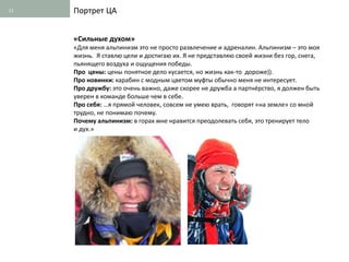 11   Портрет ЦА


     «Сильные духом»
     «Для меня альпинизм это не просто развлечение и адреналин. Альпинизм – это моя
     жизнь. Я ставлю цели и достигаю их. Я не представляю своей жизни без гор, снега,
     пьянящего воздуха и ощущения победы.
     Про цены: цены понятное дело кусается, но жизнь как-то дороже)).
     Про новинки: карабин с модным цветом муфты обычно меня не интересует.
     Про дружбу: это очень важно, даже скорее не дружба а партнёрство, я должен быть
     уверен в команде больше чем в себе.
     Про себя: …я прямой человек, совсем не умею врать, говорят «на земле» со мной
     трудно, не понимаю почему.
     Почему альпинизм: в горах мне нравится преодолевать себя, это тренирует тело
     и дух.»
 