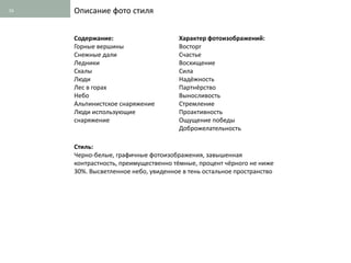 16   Описание фото стиля


     Содержание:                      Характер фотоизображений:
     Горные вершины                   Восторг
     Снежные дали                     Счастье
     Ледники                          Восхищение
     Скалы                            Сила
     Люди                             Надёжность
     Лес в горах                      Партнёрство
     Небо                             Выносливость
     Альпинистское снаряжение         Стремление
     Люди использующие                Проактивность
     снаряжение                       Ощущение победы
                                      Доброжелательность

     Стиль:
     Черно-белые, графичные фотоизображения, завышенная
     контрастность, преимущественно тёмные, процент чёрного не ниже
     30%. Высветленное небо, увиденное в тень остальное пространство
 